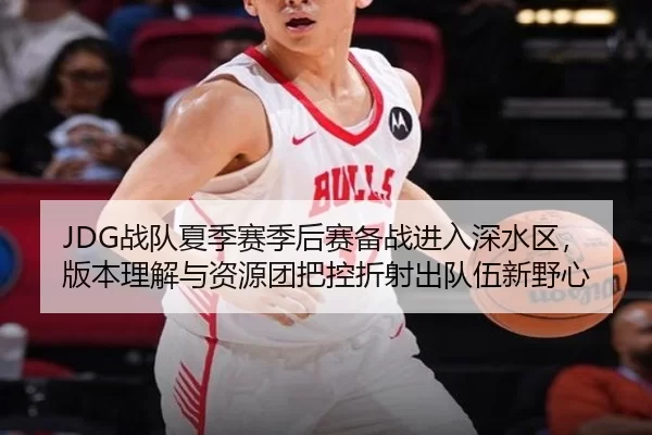 JDG战队夏季赛季后赛备战进入深水区，版本理解与资源团把控折射出队伍新野心